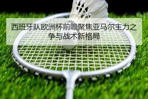 西班牙队欧洲杯前瞻聚焦亚马尔主力之争与战术新格局