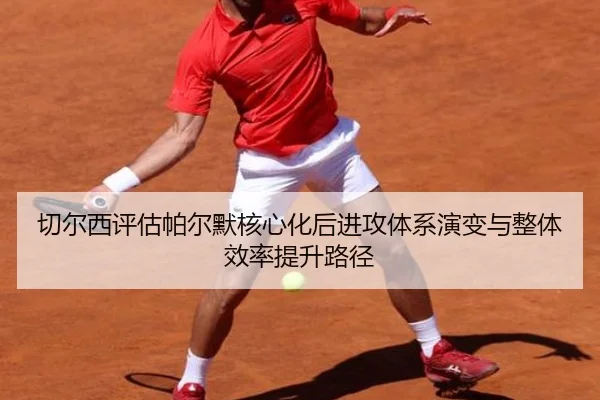 切尔西评估帕尔默核心化后进攻体系演变与整体效率提升路径
