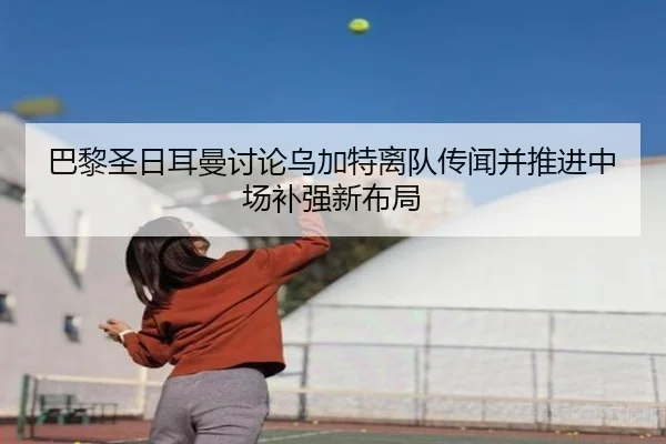 巴黎圣日耳曼讨论乌加特离队传闻并推进中场补强新布局