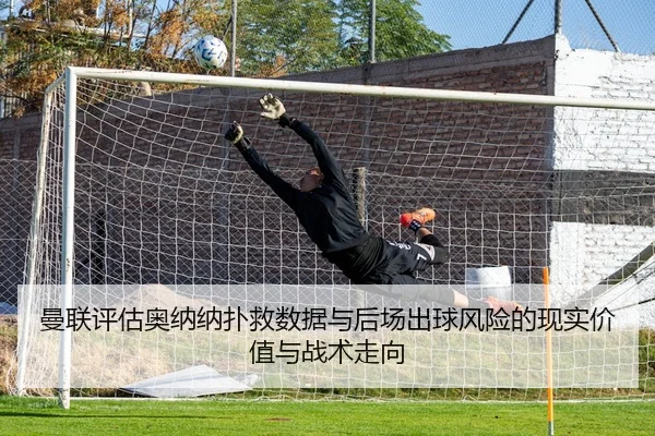 曼联评估奥纳纳扑救数据与后场出球风险的现实价值与战术走向