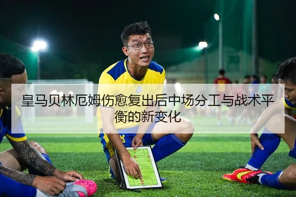 皇马贝林厄姆伤愈复出后中场分工与战术平衡的新变化