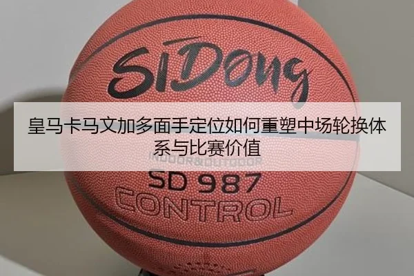 皇马卡马文加多面手定位如何重塑中场轮换体系与比赛价值